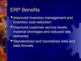 ERP Benefits
 Improved inventory management and
inventory cost reduction
 Improved customer service levels,
material shortages and reduced late
deliveries
 Standardized and normalized data and
data formats
 