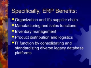 Specifically, ERP Benefits:
 Organization and it’s supplier chain
 Manufacturing and sales functions
 Inventory management
 Product distribution and logistics
 IT function by consolidating and
standardizing diverse legacy database
platforms
 