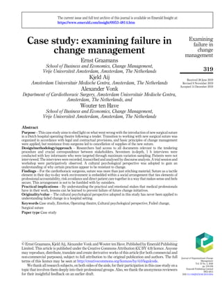 Case study: examining failure in
change management
Ernst Graamans
School of Business and Economics, Change Management,
Vrije Universiteit Amsterdam, Amsterdam, The Netherlands
Kjeld Aij
Amsterdam Universitair Medische Centra, Amsterdam, The Netherlands
Alexander Vonk
Department of Cardiothoracic Surgery, Amsterdam Universitair Medische Centra,
Amsterdam, The Netherlands, and
Wouter ten Have
School of Business and Economics, Change Management,
Vrije Universiteit Amsterdam, Amsterdam, The Netherlands
Abstract
Purpose – This case study aims to shed light on what went wrong with the introduction of new surgical suture
in a Dutch hospital operating theatre following a tender. Transition to working with new surgical suture was
organized in accordance with legal and contractual provisions, and basic principles of change management
were applied, but resistance from surgeons led to cancellation of supplies of the new suture.
Design/methodology/approach – Researchers had access to all documents relevant to the tendering
procedure and crucial correspondence between stakeholders. Seventeen in-depth, 1 h interviews were
conducted with key informants who were targeted through maximum variation sampling. Patients were not
interviewed. The interviews were recorded, transcribed and analysed by discourse analysis. A trial session and
workshop were participatively observed. A cultural psychological perspective was adopted to gain an
understanding of why certain practices appear to be resistant to change.
Findings – For the cardiothoracic surgeons, suture was more than just stitching material. Suture as a tactile
element in their day-to-day work environment is embedded within a social arrangement that ties elements of
professional accountability, risk avoidance and direct patient care together in a way that makes sense and feels
secure. This arrangement is not to be fumbled with by outsiders.
Practical implications – By understanding the practical and emotional stakes that medical professionals
have in their work, lessons can be learned to prevent failure of future change initiatives.
Originality/value – The cultural psychological perspective adopted in this study has never been applied to
understanding failed change in a hospital setting.
Keywords Case study, Emotion, Operating theatre, Cultural psychological perspective, Failed change,
Surgical suture
Paper type Case study
Examining
failure in
change
management
319
© Ernst Graamans, Kjeld Aij, Alexander Vonk and Wouter ten Have. Published by Emerald Publishing
Limited. This article is published under the Creative Commons Attribution (CC BY 4.0) licence. Anyone
may reproduce, distribute, translate and create derivative works of this article (for both commercial and
non-commercial purposes), subject to full attribution to the original publication and authors. The full
terms of this licence may be seen at http://creativecommons.org/licences/by/4.0/legalcode.
We thank all research subjects, on both sides of the aisle, for their participation in this case study on a
topic that involves them deeply into their professional groups. Also, we thank the anonymous reviewers
for their insightful feedback on an earlier draft.
The current issue and full text archive of this journal is available on Emerald Insight at:
https://www.emerald.com/insight/0953-4814.htm
Received 28 June 2019
Revised 9 November 2019
Accepted 14 December 2019
Journal of Organizational Change
Management
Vol. 33 No. 2, 2020
pp. 319-330
Emerald Publishing Limited
0953-4814
DOI 10.1108/JOCM-06-2019-0204
 