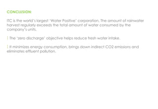CONCLUSION:
ITC is the world’s largest ‘Water Positive’ corporation. The amount of rainwater
harvest regularly exceeds the total amount of water consumed by the
company’s units.
 The ‘zero discharge’ objective helps reduce fresh water intake.
 It minimizes energy consumption, brings down indirect CO2 emissions and
eliminates effluent pollution.
 