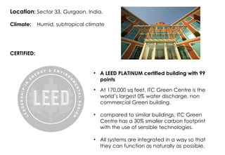 Location: Sector 33, Gurgaon, India.
Climate: Humid, subtropical climate
CERTIFIED:
• A LEED PLATINUM certified building with 99
points
• At 170,000 sq feet, ITC Green Centre is the
world’s largest 0% water discharge, non
commercial Green building.
• compared to similar buildings, ITC Green
Centre has a 30% smaller carbon footprint
with the use of sensible technologies.
• All systems are integrated in a way so that
they can function as naturally as possible.
 