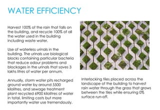 WATER EFFICIENCY
Harvest 100% of the rain that falls on
the building, and recycle 100% of all
the water used in the building
including waste water.
Use of waterless urinals in the
building. The urinals use biological
blocks containing particular bacteria
that reduce odour problems and
blockages in the urinals that saves 3
lakhs litres of water per annum.
Annually, storm water pits recharged
ground water by around 5500
kilolitres, and sewage treatment
plant recycled 6900 kilolitres of water
in total, limiting costs but more
importantly water use tremendously.
Interlocking tiles placed across the
landscape of the building to harvest
rain water through the grass that grows
between the tiles while ensuring 0%
surface run-off.
 