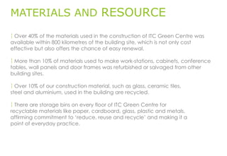 MATERIALS AND RESOURCE
 Over 40% of the materials used in the construction of ITC Green Centre was
available within 800 kilometres of the building site, which is not only cost
effective but also offers the chance of easy renewal.
 More than 10% of materials used to make work-stations, cabinets, conference
tables, wall panels and door frames was refurbished or salvaged from other
building sites.
 Over 10% of our construction material, such as glass, ceramic tiles,
steel and aluminium, used in the building are recycled.
 There are storage bins on every floor of ITC Green Centre for
recyclable materials like paper, cardboard, glass, plastic and metals,
affirming commitment to ‘reduce, reuse and recycle’ and making it a
point of everyday practice.
 
