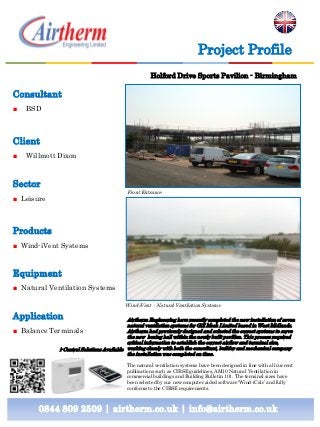 Consultant
■ BSD
Client
■ Willmott Dixon
Sector
■ Leisure
Products
■ Wind-iVent Systems
Equipment
■ Natural Ventilation Systems
Application
■ Balance Terminals
0844 809 2509 | airtherm.co.uk | info@airtherm.co.uk
Project Profile
Holford Drive Sports Pavilion - Birmingham
Front Entrance
Wind-iVent - Natural Ventilation Systems
Airtherm Engineering have recently completed the new installation of seven
natural ventilation systems for Gill Mech Limited based in West Midlands.
Airtherm had previously designed and selected the correct systems to serve
the new boxing hall within the newly built pavilion. This process required
critical information to establish the correct airflow and terminal size,
working closely with both the consultant, builder and mechanical company
the installation was completed on time.
The natural ventilation systems have been designed in line with all current
publications such as CIBSE guidelines, AM10 Natural Ventilation in
commercial buildings and Building Bulletin 101. The terminal sizes have
been selected by our new computer aided software ‘Wind-iCalc’ and fully
conforms to the CIBSE requirements.
i-Control Solutions Available
 