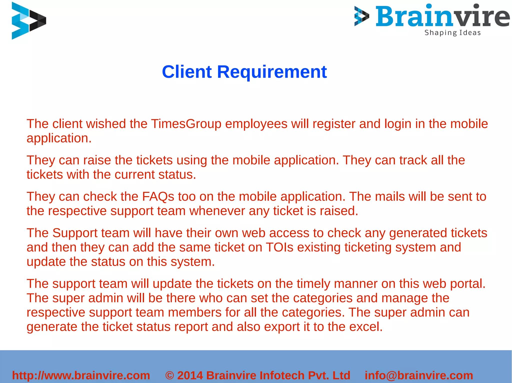 Client Requirement 
The client wished the TimesGroup employees will register and login in the mobile 
application. 
They can raise the tickets using the mobile application. They can track all the 
tickets with the current status. 
They can check the FAQs too on the mobile application. The mails will be sent to 
the respective support team whenever any ticket is raised. 
The Support team will have their own web access to check any generated tickets 
and then they can add the same ticket on TOIs existing ticketing system and 
update the status on this system. 
The support team will update the tickets on the timely manner on this web portal. 
The super admin will be there who can set the categories and manage the 
respective support team members for all the categories. The super admin can 
generate the ticket status report and also export it to the excel. 
http://www.brainvire.com © 2014 Brainvire Infotech Pvt. Ltd info@brainvire.com 
 