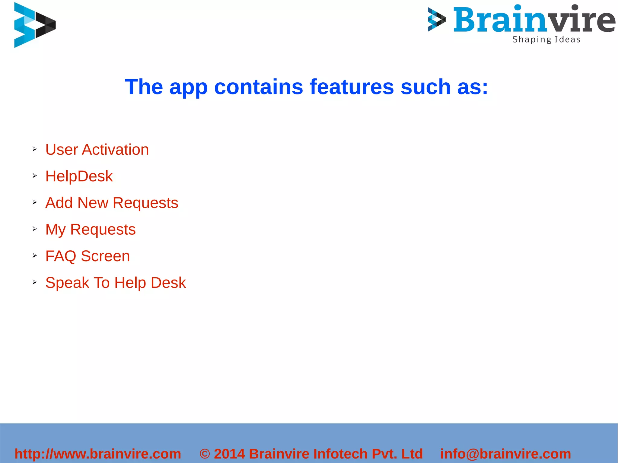 The app contains features such as: 
➢ User Activation 
➢ HelpDesk 
➢ Add New Requests 
➢ My Requests 
➢ FAQ Screen 
➢ Speak To Help Desk 
http://www.brainvire.com © 2014 Brainvire Infotech Pvt. Ltd info@brainvire.com 
 