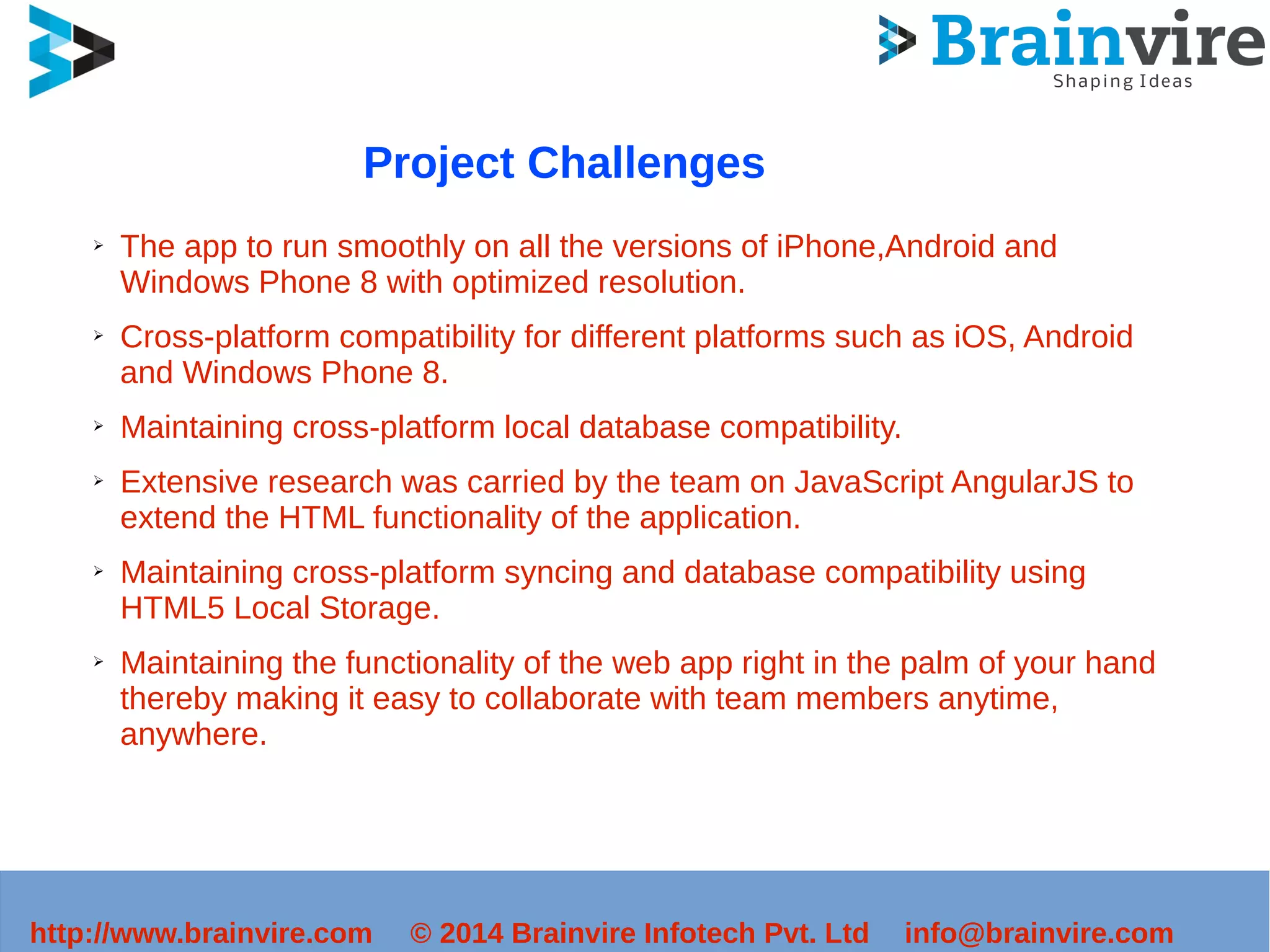 Project Challenges 
➢ The app to run smoothly on all the versions of iPhone,Android and 
Windows Phone 8 with optimized resolution. 
➢ Cross-platform compatibility for different platforms such as iOS, Android 
and Windows Phone 8. 
➢ Maintaining cross-platform local database compatibility. 
➢ Extensive research was carried by the team on JavaScript AngularJS to 
extend the HTML functionality of the application. 
➢ Maintaining cross-platform syncing and database compatibility using 
HTML5 Local Storage. 
➢ Maintaining the functionality of the web app right in the palm of your hand 
thereby making it easy to collaborate with team members anytime, 
anywhere. 
http://www.brainvire.com © 2014 Brainvire Infotech Pvt. Ltd info@brainvire.com 
 