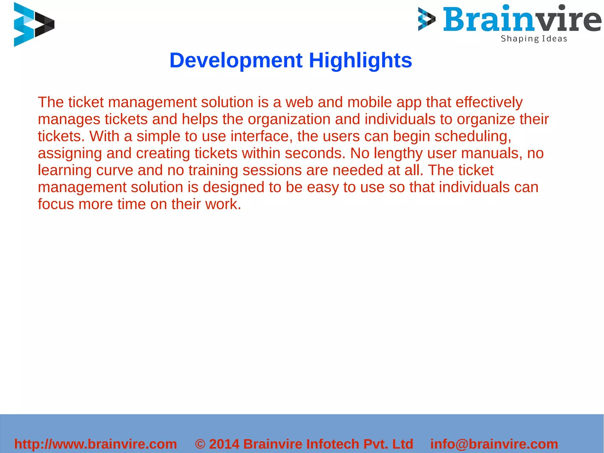 Development Highlights 
The ticket management solution is a web and mobile app that effectively 
manages tickets and helps the organization and individuals to organize their 
tickets. With a simple to use interface, the users can begin scheduling, 
assigning and creating tickets within seconds. No lengthy user manuals, no 
learning curve and no training sessions are needed at all. The ticket 
management solution is designed to be easy to use so that individuals can 
focus more time on their work. 
http://www.brainvire.com © 2014 Brainvire Infotech Pvt. Ltd info@brainvire.com 
 