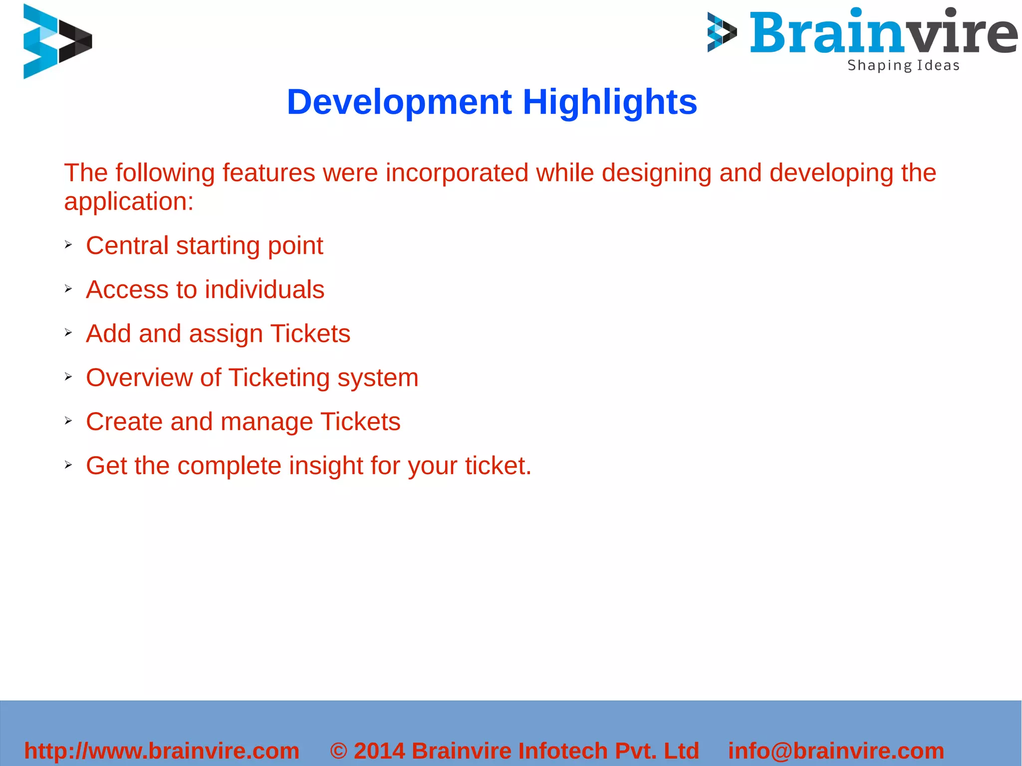 Development Highlights 
The following features were incorporated while designing and developing the 
application: 
➢ Central starting point 
➢ Access to individuals 
➢ Add and assign Tickets 
➢ Overview of Ticketing system 
➢ Create and manage Tickets 
➢ Get the complete insight for your ticket. 
http://www.brainvire.com © 2014 Brainvire Infotech Pvt. Ltd info@brainvire.com 
 