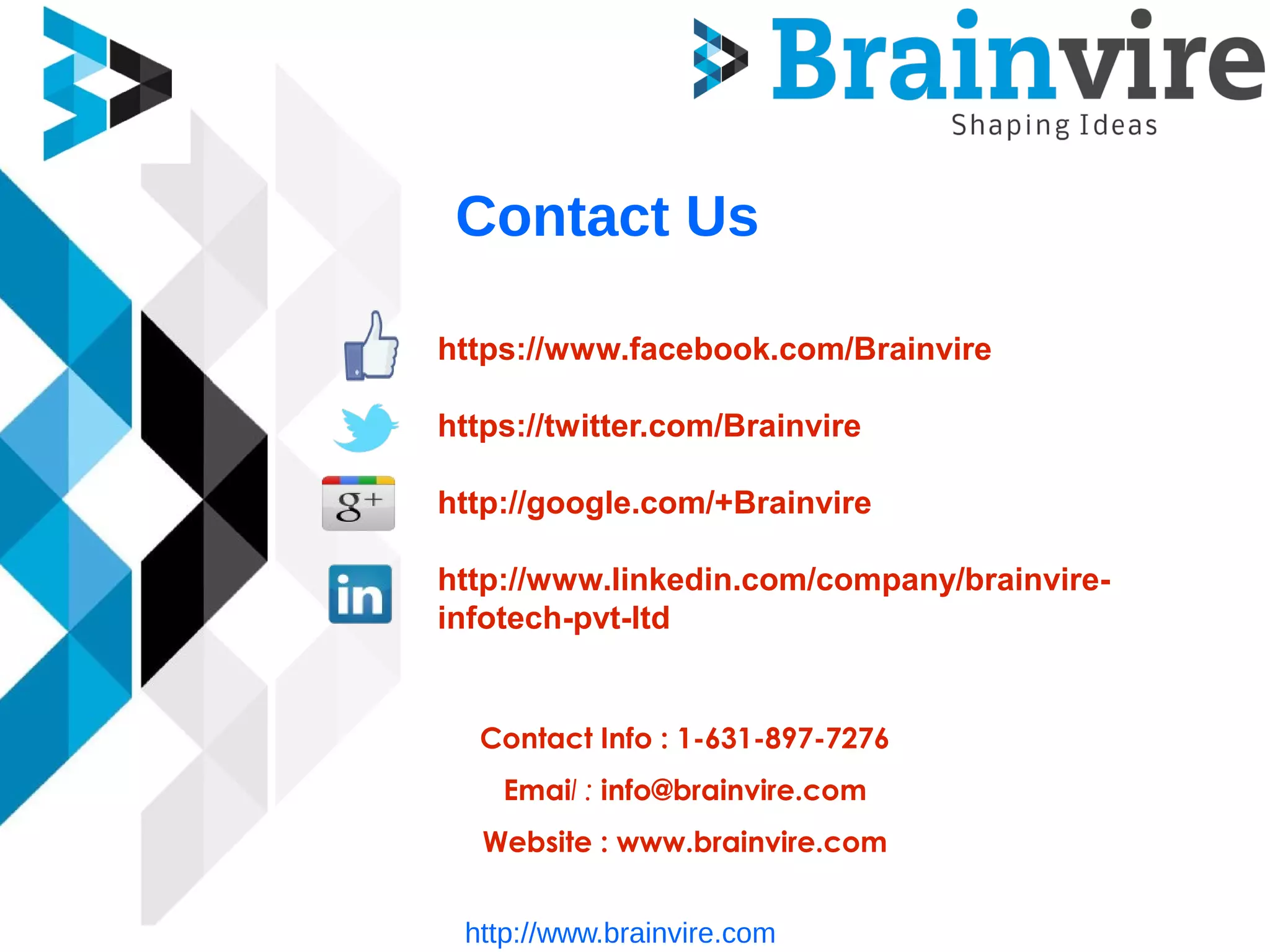Contact Us
https://www.facebook.com/Brainvire
https://twitter.com/Brainvire
http://google.com/+Brainvire
http://www.linkedin.com/company/brainvire-
infotech-pvt-ltd
Contact Info : 1-631-897-7276
Email : info@brainvire.com
Website : www.brainvire.com
http://www.brainvire.com
 