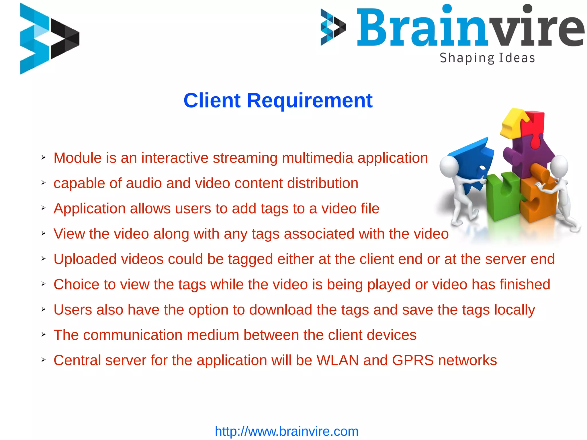 Client Requirement
➢ Module is an interactive streaming multimedia application
➢ capable of audio and video content distribution
➢ Application allows users to add tags to a video file
➢ View the video along with any tags associated with the video
➢ Uploaded videos could be tagged either at the client end or at the server end
➢ Choice to view the tags while the video is being played or video has finished
➢ Users also have the option to download the tags and save the tags locally
➢ The communication medium between the client devices
➢ Central server for the application will be WLAN and GPRS networks
http://www.brainvire.com
 