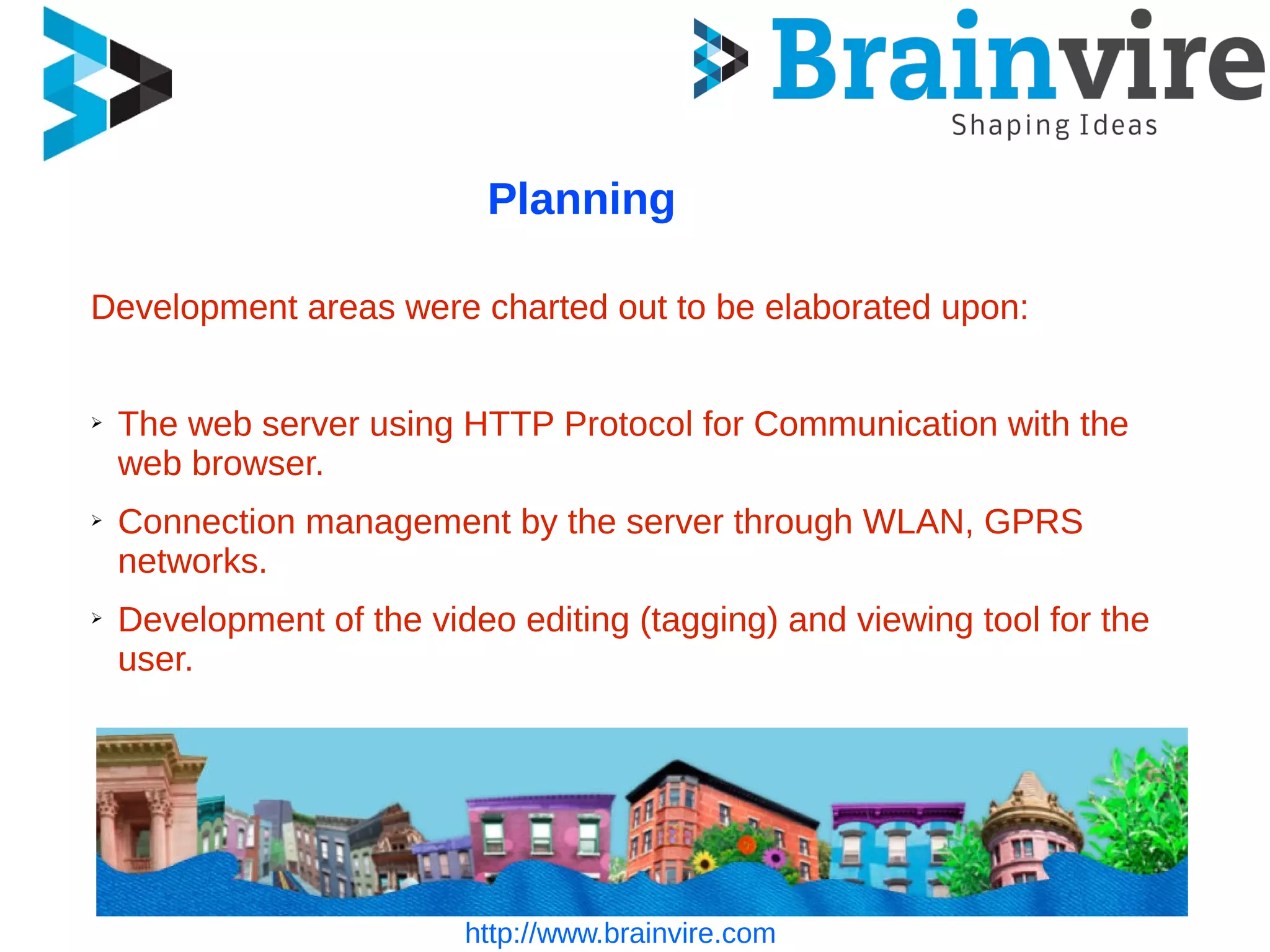 http://www.brainvire.com
Planning
Development areas were charted out to be elaborated upon:
➢ The web server using HTTP Protocol for Communication with the
web browser.
➢ Connection management by the server through WLAN, GPRS
networks.
➢ Development of the video editing (tagging) and viewing tool for the
user.
 