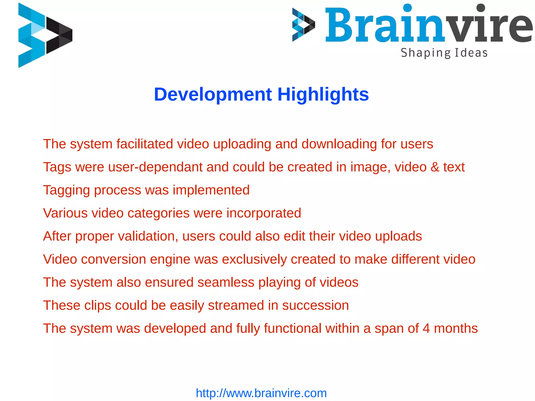 http://www.brainvire.com
Development Highlights
The system facilitated video uploading and downloading for users
Tags were user-dependant and could be created in image, video & text
Tagging process was implemented
Various video categories were incorporated
After proper validation, users could also edit their video uploads
Video conversion engine was exclusively created to make different video
The system also ensured seamless playing of videos
These clips could be easily streamed in succession
The system was developed and fully functional within a span of 4 months
 