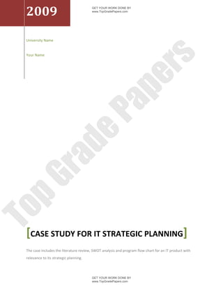 2009
                                         GET YOUR WORK DONE BY
                                         www.TopGradePapers.com




 University Name


 Your Name




                                                       rs
                                                    pe
                                        Pa
                    de
      ra
pG
To




 [CASE STUDY FOR IT STRATEGIC PLANNING]
 The case includes the literature review, SWOT analysis and program flow chart for an IT product with
 relevance to its strategic planning.



                                         GET YOUR WORK DONE BY
                                         www.TopGradePapers.com
 