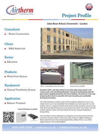 Consultant
■ Wates Construction
Client
■ DMA South Ltd
Sector
■ Education
Products
■ Wind-iVent System
Equipment
■ Natural Ventilation System
Application
■ Balance Terminal
0844 809 2509 | airtherm.co.uk | info@airtherm.co.uk
Project Profile
John Roan School, Greenwich - London
Three 1.5msqWind-iVent Systems
Founded in 1677, John Roan School is one of the oldest state schools in the
country, with a rich and distinguished past. Having received funding under the
government’s Building Schools for the Future initiative, the School is on the cusp
of opening their doors to one of the UK’s most innovative, fun and flexible
learning environments.
The school will boast a modern sports hall housing four badminton courts, one
indoor tennis court, and a basketball and volleyball court with space for 5-a-side
football. There is a separate activity studio where Zumba and dance classes can be
held, which will take PE lessons to a new level at the school! The canteen will have
cashless payment, which will help elevate the distress of pupils forgetting or
losing money.
The John Roan has been dedicated to serving the community of Greenwich for
more than 335 years. With a brand new, state-of-the-art 7,600m2 building at
Westcombe Park and a fully redeveloped facility at Maze Hill its is one of the
largest Schools in the United Kingdom.
i-Control Solutions Available
Front Entrance
Internal view of Hall
 