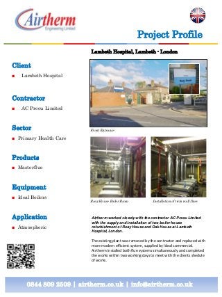 Project Profile
Lambeth Hospital, Lambeth - London

Client
■

Lambeth Hospital

Contractor
■

AC Preou Limited

Sector

Front Entrance

■ Primary Health Care

Products
■ Masterflue

Equipment
■ Ideal Boilers

Application
■ Atmospheric

Reay House Boiler Room

Installation of twin wall flues

Airtherm worked closely with the contractor AC Preou Limited
with the supply and installation of two boiler house
refurbishment of Reay House and Oak House at Lambeth
Hospital, London.

The existing plant was removed by the contractor and replaced with
more modern efficient system, supplied by Ideal commercial.
Airtherm installed both flue systems simultaneously and completed
the works within two working days to meet with the clients shedule
of works.

0844 809 2509 | airtherm.co.uk | info@airtherm.co.uk

 