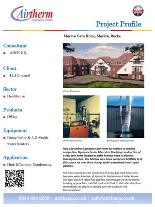 Consultant
■ ABCE UK
Client
■ LLJ Limited
Sector
■ Healthcare
Products
■ DWhp
Equipment
■ Broag boiler & A.O Smith
water heaters
Application
■ High Efficiency Condensing
0844 809 2509 | airtherm.co.uk | info@airtherm.co.uk
Project Profile
Marlow Care Home, Marlow, Bucks
Front Entrance
Boiler Room Flue
New £20 Million Signature Care Home for Marlow is nearing
completion. Signature Senior Lifestyle is finalising construction of
a new care home located on Little Marlow Road in Marlow,
Buckinghamshire. The Marlow care home comprises 57,000sq ft of
floor space set over three storeys within extensively landscaped
gardens.
The new heating system comprises of a new gas fired boiler and
two new water heaters, all located in the basement boiler house.
The twin wall fire rated flue systems rise through the three storey
building approx 14m, exit flat roof and offset to the taller structure
terminating 1m above to comply with the Clean Air Act
Memorandum.
Rooftop flue terminations
 