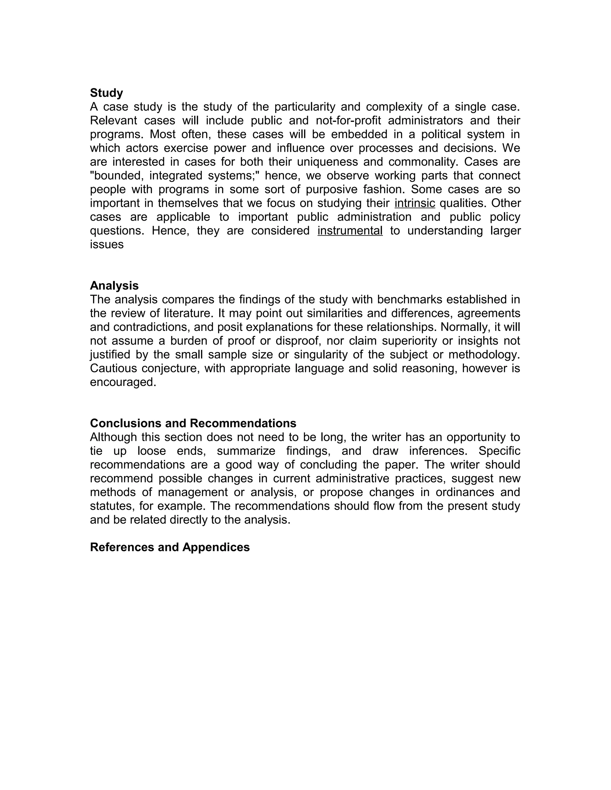 Study
A case study is the study of the particularity and complexity of a single case.
Relevant cases will include public and not-for-profit administrators and their
programs. Most often, these cases will be embedded in a political system in
which actors exercise power and influence over processes and decisions. We
are interested in cases for both their uniqueness and commonality. Cases are
"bounded, integrated systems;" hence, we observe working parts that connect
people with programs in some sort of purposive fashion. Some cases are so
important in themselves that we focus on studying their intrinsic qualities. Other
cases are applicable to important public administration and public policy
questions. Hence, they are considered instrumental to understanding larger
issues
Analysis
The analysis compares the findings of the study with benchmarks established in
the review of literature. It may point out similarities and differences, agreements
and contradictions, and posit explanations for these relationships. Normally, it will
not assume a burden of proof or disproof, nor claim superiority or insights not
justified by the small sample size or singularity of the subject or methodology.
Cautious conjecture, with appropriate language and solid reasoning, however is
encouraged.
Conclusions and Recommendations
Although this section does not need to be long, the writer has an opportunity to
tie up loose ends, summarize findings, and draw inferences. Specific
recommendations are a good way of concluding the paper. The writer should
recommend possible changes in current administrative practices, suggest new
methods of management or analysis, or propose changes in ordinances and
statutes, for example. The recommendations should flow from the present study
and be related directly to the analysis.
References and Appendices

 