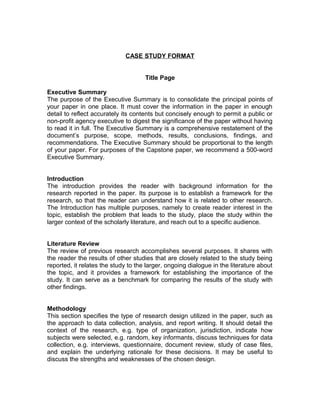 CASE STUDY FORMAT
Title Page
Executive Summary
The purpose of the Executive Summary is to consolidate the principal points of
your paper in one place. It must cover the information in the paper in enough
detail to reflect accurately its contents but concisely enough to permit a public or
non-profit agency executive to digest the significance of the paper without having
to read it in full. The Executive Summary is a comprehensive restatement of the
document’s purpose, scope, methods, results, conclusions, findings, and
recommendations. The Executive Summary should be proportional to the length
of your paper. For purposes of the Capstone paper, we recommend a 500-word
Executive Summary.
Introduction
The introduction provides the reader with background information for the
research reported in the paper. Its purpose is to establish a framework for the
research, so that the reader can understand how it is related to other research.
The Introduction has multiple purposes, namely to create reader interest in the
topic, establish the problem that leads to the study, place the study within the
larger context of the scholarly literature, and reach out to a specific audience.
Literature Review
The review of previous research accomplishes several purposes. It shares with
the reader the results of other studies that are closely related to the study being
reported, it relates the study to the larger, ongoing dialogue in the literature about
the topic, and it provides a framework for establishing the importance of the
study. It can serve as a benchmark for comparing the results of the study with
other findings.
Methodology
This section specifies the type of research design utilized in the paper, such as
the approach to data collection, analysis, and report writing. It should detail the
context of the research, e.g. type of organization, jurisdiction, indicate how
subjects were selected, e.g. random, key informants, discuss techniques for data
collection, e.g. interviews, questionnaire, document review, study of case files,
and explain the underlying rationale for these decisions. It may be useful to
discuss the strengths and weaknesses of the chosen design.

 