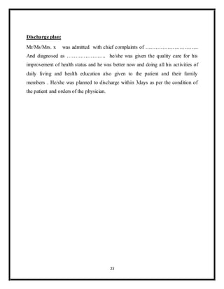 23
Discharge plan:
Mr/Ms/Mrs. x was admitted with chief complaints of ………………………….
And diagnosed as ………………….. he/she was given the quality care for his
improvement of health status and he was better now and doing all his activities of
daily living and health education also given to the patient and their family
members . He/she was planned to discharge within 3days as per the condition of
the patient and orders of the physician.
 