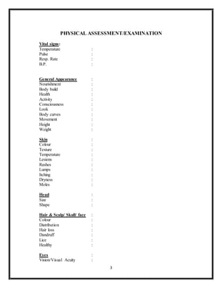 3
PHYSICAL ASSESSMENT/EXAMINATION
Vital signs:
Temperature :
Pulse :
Resp. Rate :
B.P. :
General Appearance :
Nourishment :
Body build :
Health :
Activity :
Consciousness :
Look :
Body curves :
Movement :
Height :
Weight :
Skin :
Colour :
Texture :
Temperature :
Lesions :
Rashes :
Lumps :
Itching :
Dryness :
Moles :
Head :
Size :
Shape :
Hair & Scalp/ Skull/ face :
Colour :
Distribution :
Hair loss :
Dandruff :
Lice :
Healthy :
Eyes :
Vision/Visual Acuity :
 
