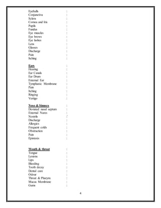 4
Eyeballs :
Conjunctiva :
Sclera :
Cornea and Iris :
Pupils :
Fundus :
Eye muscles :
Eye brows :
Eye lashes :
Lens :
Glasses :
Discharge :
Pain :
Itching :
Ears :
Hearing :
Ear Canals :
Ear Drum :
External Ear :
Tymphanic Membrane :
Pain :
Itching :
Ringing :
Vertigo :
Nose & Sinuses :
Deviated nasal septum :
External Nares :
Nostrils :`
Discharge :
Allergies :
Frequent colds :
Obstruction :
Pain :
Epistaxis :
Mouth & throat :
Tongue :
Lesions :
Lips :
Bleeding :
Tooth decay :
Dental care :
Odour :
Throat & Pharynx :
Mucus Membrane :
Gums :
 