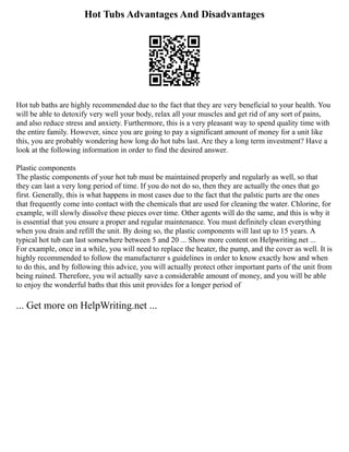 Hot Tubs Advantages And Disadvantages
Hot tub baths are highly recommended due to the fact that they are very beneficial to your health. You
will be able to detoxify very well your body, relax all your muscles and get rid of any sort of pains,
and also reduce stress and anxiety. Furthermore, this is a very pleasant way to spend quality time with
the entire family. However, since you are going to pay a significant amount of money for a unit like
this, you are probably wondering how long do hot tubs last. Are they a long term investment? Have a
look at the following information in order to find the desired answer.
Plastic components
The plastic components of your hot tub must be maintained properly and regularly as well, so that
they can last a very long period of time. If you do not do so, then they are actually the ones that go
first. Generally, this is what happens in most cases due to the fact that the palstic parts are the ones
that frequently come into contact with the chemicals that are used for cleaning the water. Chlorine, for
example, will slowly dissolve these pieces over time. Other agents will do the same, and this is why it
is essential that you ensure a proper and regular maintenance. You must definitely clean everything
when you drain and refill the unit. By doing so, the plastic components will last up to 15 years. A
typical hot tub can last somewhere between 5 and 20 ... Show more content on Helpwriting.net ...
For example, once in a while, you will need to replace the heater, the pump, and the cover as well. It is
highly recommended to follow the manufacturer s guidelines in order to know exactly how and when
to do this, and by following this advice, you will actually protect other important parts of the unit from
being ruined. Therefore, you wil actually save a considerable amount of money, and you will be able
to enjoy the wonderful baths that this unit provides for a longer period of
... Get more on HelpWriting.net ...
 