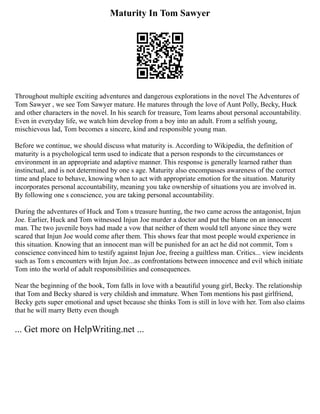 Maturity In Tom Sawyer
Throughout multiple exciting adventures and dangerous explorations in the novel The Adventures of
Tom Sawyer , we see Tom Sawyer mature. He matures through the love of Aunt Polly, Becky, Huck
and other characters in the novel. In his search for treasure, Tom learns about personal accountability.
Even in everyday life, we watch him develop from a boy into an adult. From a selfish young,
mischievous lad, Tom becomes a sincere, kind and responsible young man.
Before we continue, we should discuss what maturity is. According to Wikipedia, the definition of
maturity is a psychological term used to indicate that a person responds to the circumstances or
environment in an appropriate and adaptive manner. This response is generally learned rather than
instinctual, and is not determined by one s age. Maturity also encompasses awareness of the correct
time and place to behave, knowing when to act with appropriate emotion for the situation. Maturity
incorporates personal accountability, meaning you take ownership of situations you are involved in.
By following one s conscience, you are taking personal accountability.
During the adventures of Huck and Tom s treasure hunting, the two came across the antagonist, Injun
Joe. Earlier, Huck and Tom witnessed Injun Joe murder a doctor and put the blame on an innocent
man. The two juvenile boys had made a vow that neither of them would tell anyone since they were
scared that Injun Joe would come after them. This shows fear that most people would experience in
this situation. Knowing that an innocent man will be punished for an act he did not commit, Tom s
conscience convinced him to testify against Injun Joe, freeing a guiltless man. Critics... view incidents
such as Tom s encounters with Injun Joe...as confrontations between innocence and evil which initiate
Tom into the world of adult responsibilities and consequences.
Near the beginning of the book, Tom falls in love with a beautiful young girl, Becky. The relationship
that Tom and Becky shared is very childish and immature. When Tom mentions his past girlfriend,
Becky gets super emotional and upset because she thinks Tom is still in love with her. Tom also claims
that he will marry Betty even though
... Get more on HelpWriting.net ...
 