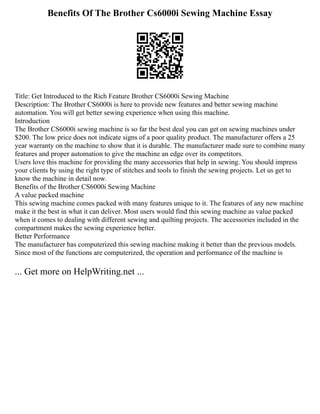 Benefits Of The Brother Cs6000i Sewing Machine Essay
Title: Get Introduced to the Rich Feature Brother CS6000i Sewing Machine
Description: The Brother CS6000i is here to provide new features and better sewing machine
automation. You will get better sewing experience when using this machine.
Introduction
The Brother CS6000i sewing machine is so far the best deal you can get on sewing machines under
$200. The low price does not indicate signs of a poor quality product. The manufacturer offers a 25
year warranty on the machine to show that it is durable. The manufacturer made sure to combine many
features and proper automation to give the machine an edge over its competitors.
Users love this machine for providing the many accessories that help in sewing. You should impress
your clients by using the right type of stitches and tools to finish the sewing projects. Let us get to
know the machine in detail now.
Benefits of the Brother CS6000i Sewing Machine
A value packed machine
This sewing machine comes packed with many features unique to it. The features of any new machine
make it the best in what it can deliver. Most users would find this sewing machine as value packed
when it comes to dealing with different sewing and quilting projects. The accessories included in the
compartment makes the sewing experience better.
Better Performance
The manufacturer has computerized this sewing machine making it better than the previous models.
Since most of the functions are computerized, the operation and performance of the machine is
... Get more on HelpWriting.net ...
 