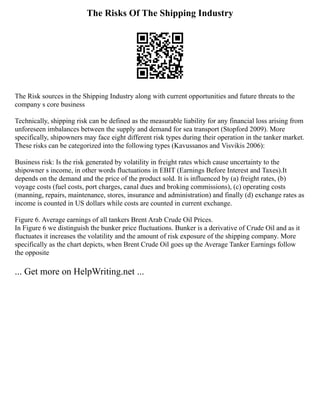 The Risks Of The Shipping Industry
The Risk sources in the Shipping Industry along with current opportunities and future threats to the
company s core business
Technically, shipping risk can be defined as the measurable liability for any financial loss arising from
unforeseen imbalances between the supply and demand for sea transport (Stopford 2009). More
specifically, shipowners may face eight different risk types during their operation in the tanker market.
These risks can be categorized into the following types (Kavussanos and Visvikis 2006):
Business risk: Is the risk generated by volatility in freight rates which cause uncertainty to the
shipowner s income, in other words fluctuations in EBIT (Earnings Before Interest and Taxes).It
depends on the demand and the price of the product sold. It is influenced by (a) freight rates, (b)
voyage costs (fuel costs, port charges, canal dues and broking commissions), (c) operating costs
(manning, repairs, maintenance, stores, insurance and administration) and finally (d) exchange rates as
income is counted in US dollars while costs are counted in current exchange.
Figure 6. Average earnings of all tankers Brent Arab Crude Oil Prices.
In Figure 6 we distinguish the bunker price fluctuations. Bunker is a derivative of Crude Oil and as it
fluctuates it increases the volatility and the amount of risk exposure of the shipping company. More
specifically as the chart depicts, when Brent Crude Oil goes up the Average Tanker Earnings follow
the opposite
... Get more on HelpWriting.net ...
 