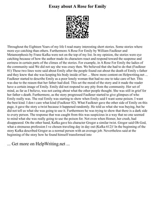 Essay about A Rose for Emily
Throughout the Eighteen Years of my life I read many interesting short stories. Some stories where
more eye catching than others. Furthermore A Rose For Emily by William Faulkner and
Metamorphosis by Franz Kafka were not on the top of my list. In my opinion, the stories were eye
catching because of how the author made its characters react and respond toward the suspense and
eeriness in certain parts of the climax of the stories. For example, in A Rose For Emily the ladies of
the community said We did not say she was crazy then. We believed that she had to do that (Faulkner
81) These two lines were said about Emily after the people found out about the death of Emily s father
and they knew that she was keeping his body inside of her ... Show more content on Helpwriting.net ...
Faulkner started to describe Emily as a poor lonely woman that had no one to take care of her. This
was due to the reason that her father had died. This set the mood of the story and it made the reader
have a certain image of Emily. Emily did not respond to any pity from the community. Her set of
mind, as far as I believe, was not caring about what the other people thought. She was still in grief for
her father s death. Furthermore, as the story progressed Faulkner started to give glimpses of who
Emily really was. The real Emily was starting to show when Emily said I want some poison. I want
the best kind. I don t care what kind (Faulkner 82). What Faulkner gave the other side of Emily on this
page, it gave the story a twist because it happened randomly. He told us what she was buying, but he
did not tell us what she was going to use it. Furthermore he was trying to show that there is a dark side
to every person. The response that was caught from this was suspicious in a way that no one seemed
to mind what she was really going to use the poison for. Not even when Homer, her crush, had
disappeared. On the other hand, Kafka gave his character Gregor a similar twist. Gregor said Oh God,
what a strenuous profession I ve chosen traveling day in day out (Kafka 612)! In the beginning of the
story Kafka described Gregor as a normal person with an average job. Nevertheless said at the
beginning of the story how he found himself transformed into
... Get more on HelpWriting.net ...
 