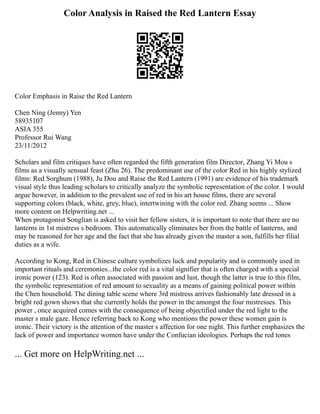 Color Analysis in Raised the Red Lantern Essay
Color Emphasis in Raise the Red Lantern
Chen Ning (Jenny) Yen
58935107
ASIA 355
Professor Rui Wang
23/11/2012
Scholars and film critiques have often regarded the fifth generation film Director, Zhang Yi Mou s
films as a visually sensual feast (Zhu 26). The predominant use of the color Red in his highly stylized
films: Red Sorghum (1988), Ju Dou and Raise the Red Lantern (1991) are evidence of his trademark
visual style thus leading scholars to critically analyze the symbolic representation of the color. I would
argue however, in addition to the prevalent use of red in his art house films, there are several
supporting colors (black, white, grey, blue), intertwining with the color red. Zhang seems ... Show
more content on Helpwriting.net ...
When protagonist Songlian is asked to visit her fellow sisters, it is important to note that there are no
lanterns in 1st mistress s bedroom. This automatically eliminates her from the battle of lanterns, and
may be reasoned for her age and the fact that she has already given the master a son, fulfills her filial
duties as a wife.
According to Kong, Red in Chinese culture symbolizes luck and popularity and is commonly used in
important rituals and ceremonies...the color red is a vital signifier that is often charged with a special
ironic power (123). Red is often associated with passion and lust, though the latter is true to this film,
the symbolic representation of red amount to sexuality as a means of gaining political power within
the Chen household. The dining table scene where 3rd mistress arrives fashionably late dressed in a
bright red gown shows that she currently holds the power in the amongst the four mistresses. This
power , once acquired comes with the consequence of being objectified under the red light to the
master s male gaze. Hence referring back to Kong who mentions the power these women gain is
ironic. Their victory is the attention of the master s affection for one night. This further emphasizes the
lack of power and importance women have under the Confucian ideologies. Perhaps the red tones
... Get more on HelpWriting.net ...
 