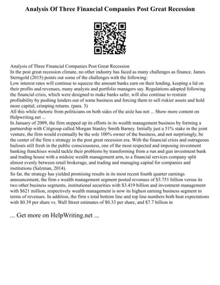 Analysis Of Three Financial Companies Post Great Recession
Analysis of Three Financial Companies Post Great Recession
In the post great recession climate, no other industry has faced as many challenges as finance. James
Sterngold (2015) points out some of the challenges with the following:
Low interest rates will continue to squeeze the amount banks earn on their lending, keeping a lid on
their profits and revenues, many analysts and portfolio managers say. Regulations adopted following
the financial crisis, which were designed to make banks safer, will also continue to restrain
profitability by pushing lenders out of some business and forcing them to sell riskier assets and hold
more capital, crimping returns. (para. 3)
All this while rhetoric from politicians on both sides of the aisle has not ... Show more content on
Helpwriting.net ...
In January of 2009, the firm stepped up its efforts in its wealth management business by forming a
partnership with Citigroup called Morgan Stanley Smith Barney. Initially just a 51% stake in the joint
venture, the firm would eventually be the sole 100% owner of the business, and not surprisingly, be
the center of the firm s strategy in the post great recession era. With the financial crisis and outrageous
bailouts still fresh in the public consciousness, one of the most respected and imposing investment
banking franchises would tackle their problems by transforming from a run and gun investment bank
and trading house with a midsize wealth management arm, to a financial services company split
almost evenly between retail brokerage, and trading and managing capital for companies and
institutions (Salzman, 2014).
So far, the strategy has yielded promising results in its most recent fourth quarter earnings
announcement, the firm s wealth management segment posted revenues of $3.751 billion versus its
two other business segments, institutional securities with $3.419 billion and investment management
with $621 million, respectively wealth management is now its highest earning business segment in
terms of revenues. In addition, the firm s total bottom line and top line numbers both beat expectations
with $0.39 per share vs. Wall Street estimates of $0.33 per share, and $7.7 billion in
... Get more on HelpWriting.net ...
 