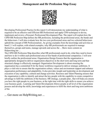 Management and Hr Profession Map Essay
Developing Professional Practice In this report I will demonstrate my understanding of what is
required to be an effective and Efficient HR Professional and apply CPD techniques to devise,
implement and review a Personal, Professional Development Plan. The report will explain how the
CIPD HR Profession Map defines the HR profession, including the professional areas, the bands and
the behaviours. I will also evaluate how the two core professional areas and two selected behaviours
uphold the concept of HR Professionalism , by giving examples from the knowledge and activities at
band 2. I will explain, with related examples, why HR professionals are required to manage
themselves, groups and teams, manage upwards and across the ... Show more content on
Helpwriting.net ...
The CIPD HR Profession Map describes what HR professionals need to do, what they need to know
and how to do it within each professional area at four bands of professional competence. I will now
briefly outline the professional areas: Organisation Design Ensures that the organisation is
appropriately designed to deliver organisation objectives in the short term and long term and that
structural change is effectively managed. Organisation Development is about ensuring the
organisation has a committed ft for the future workforce required to deliver strategic ambitions. It
plays a vital role to ensure that the organisation culture, values and environment support and enhance
organisation performance and adaptability. It also provides insight and leadership on development and
execution of any capability; cultural and change activities. Resource and Talent Planning ensures that
the organisation is able to identify and attract the key people with the capability to create competitive
advantage to fulfil the ambitions of the business. HR strategy, a people plan , that will help you ensure
you have the right people in your business, at the right time with the right skills to ensure you achieve
your business goals . Learning and Talent Development Allows people at all level of the organisation
possess and develop the skills, knowledge and experiences to fulfil the short and long term ambitions
of the
... Get more on HelpWriting.net ...
 
