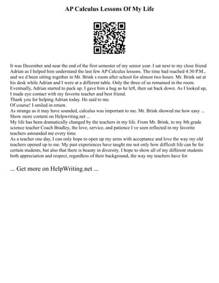 AP Calculus Lessons Of My Life
It was December and near the end of the first semester of my senior year. I sat next to my close friend
Adrian as I helped him understand the last few AP Calculus lessons. The time had reached 4:30 P.M.,
and we d been sitting together in Mr. Brink s room after school for almost two hours. Mr. Brink sat at
his desk while Adrian and I were at a different table. Only the three of us remained in the room.
Eventually, Adrian started to pack up. I gave him a hug as he left, then sat back down. As I looked up,
I made eye contact with my favorite teacher and best friend.
Thank you for helping Adrian today. He said to me.
Of course! I smiled in return.
As strange as it may have sounded, calculus was important to me. Mr. Brink showed me how easy ...
Show more content on Helpwriting.net ...
My life has been dramatically changed by the teachers in my life. From Mr. Brink, to my 8th grade
science teacher Coach Bradley, the love, service, and patience I ve seen reflected in my favorite
teachers astounded me every time.
As a teacher one day, I can only hope to open up my arms with acceptance and love the way my old
teachers opened up to me. My past experiences have taught me not only how difficult life can be for
certain students, but also that there is beauty in diversity. I hope to show all of my different students
both appreciation and respect, regardless of their background, the way my teachers have for
... Get more on HelpWriting.net ...
 