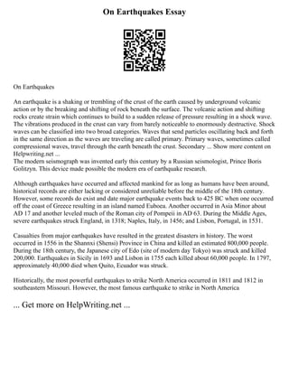 On Earthquakes Essay
On Earthquakes
An earthquake is a shaking or trembling of the crust of the earth caused by underground volcanic
action or by the breaking and shifting of rock beneath the surface. The volcanic action and shifting
rocks create strain which continues to build to a sudden release of pressure resulting in a shock wave.
The vibrations produced in the crust can vary from barely noticeable to enormously destructive. Shock
waves can be classified into two broad categories. Waves that send particles oscillating back and forth
in the same direction as the waves are traveling are called primary. Primary waves, sometimes called
compressional waves, travel through the earth beneath the crust. Secondary ... Show more content on
Helpwriting.net ...
The modern seismograph was invented early this century by a Russian seismologist, Prince Boris
Golitzyn. This device made possible the modern era of earthquake research.
Although earthquakes have occurred and affected mankind for as long as humans have been around,
historical records are either lacking or considered unreliable before the middle of the 18th century.
However, some records do exist and date major earthquake events back to 425 BC when one occurred
off the coast of Greece resulting in an island named Euboea. Another occurred in Asia Minor about
AD 17 and another leveled much of the Roman city of Pompeii in AD 63. During the Middle Ages,
severe earthquakes struck England, in 1318; Naples, Italy, in 1456; and Lisbon, Portugal, in 1531.
Casualties from major earthquakes have resulted in the greatest disasters in history. The worst
occurred in 1556 in the Shannxi (Shensi) Province in China and killed an estimated 800,000 people.
During the 18th century, the Japanese city of Edo (site of modern day Tokyo) was struck and killed
200,000. Earthquakes in Sicily in 1693 and Lisbon in 1755 each killed about 60,000 people. In 1797,
approximately 40,000 died when Quito, Ecuador was struck.
Historically, the most powerful earthquakes to strike North America occurred in 1811 and 1812 in
southeastern Missouri. However, the most famous earthquake to strike in North America
... Get more on HelpWriting.net ...
 