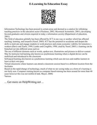E-Learning In Education Essay
Information Technology has been praised in certain areas and deemed as a catalyst for rethinking
teaching practices in the education sector (Flecknoe, 2002; Mcormick Scrimshaw, 2001), developing
favored graduates and citizens required in today s information society (Department of education,
2001).
The field of education globally has been affected by ICT in one way or another which has affected
teaching, learning, and research (Yusuf, 2005). ICT has the potential to accelerate and deepen the
skills to motivate and engage students to work practices and create economic viability for tomorrow s
workers (Davis and Tearle, 1999; Lemke and Coughlin, 1998; cited by Yusuf, 2005). e learning can be
branched out into different areas such as:
The use of different elements such as words, spoken text, illustrations and pictures to deliver content
May be instructor led learning also known as synchronous learning where a digital device can be
mobilized and introduced to the classroom
Self paced learning also known as synchronous learning which uses devices and enables learners to
learn at their own pace
Virtual classrooms where learners can attend a classroom session based in a different location from the
facilitator
Based on the rapid change of technology, much of what we are seeing today as a form of e learning is
not fairly new. Computer training known as computer based training has been around for more than 40
years however this was not mobile (Clark; Mayer, 2008)
Various
... Get more on HelpWriting.net ...
 