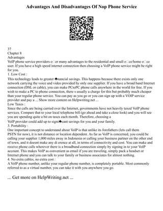 Advantages And Disadvantages Of Nop Phone Service
37
Chapter 8
Advantages
VoIP phone service providers o er many advantages to the residential and small oce/home oce
user. If you have a high speed internet connection then choosing a VoIP phone service might be right
for you.
1. Low Cost :
This technology leads to greater nancial savings. This happens because there exists only one
network carrying the voice and video provided by only one supplier. If you have a broad band Internet
connection (DSL or cable), you can make PCtoPC phone calls anywhere in the world for free. If you
wish to make a PC to phone connection, there s usually a charge for this but probably much cheaper
than your regular phone service. You can pay as you go or you can sign up with a VOIP service
provider and pay a ... Show more content on Helpwriting.net ...
Low Taxes :
Since the calls are being carried over the Internet, governments have not heavily taxed VoIP phone
services. Compare that to your local telephone bill (go ahead and take a close look) and you will see
you are spending quite a bit on taxes each month. Therefore, choosing a
VoIP provider could add up to signi cant savings for you and your family.
3. Portability :
One important concept to understand about VoIP is that unlike its forefathers (lets call them
PSTN for now), it is not distance or location dependent. As far as VoIP is concerned, you could be
calling your supplier 1,000 miles away in Indonesia or calling your business partner on the other end
of town, and it doesnt make any di erence at all, in terms of connectivity and cost. You can make and
receive phone calls wherever there is a broadband connection simply by signing in to your VoIP
account. This makes VoIP as convenient as email if you are traveling, simply pack a headset or
Internet phone and you can talk to your family or business associates for almost nothing.
4. No extra cables, no extra cost :
A VoIP phone number, unlike your regular phone number, is completely portable. Most commonly
referred to as a virtual number, you can take it with you anywhere you go.
... Get more on HelpWriting.net ...
 