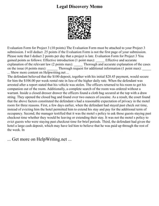 Legal Discovery Memo
Evaluation Form for Project 3 (10 points) The Evaluation Form must be attached to your Project 3
submission. I will deduct .25 points if the Evaluation Form is not the first page of your submission.
Please note that I deduct 2 points per day that a project is late. Evaluation Form for Project 3 You
gained points as follows: Effective introduction (1 point max): _____ Effective and accurate
explanation of the relevant law (2 points max): _____ Thorough and accurate explanation of the cases
on the issue (4 points max): ______ Thorough request for additional information (1 point max): _____
... Show more content on Helpwriting.net ...
The defendant believed that the $100 deposit, together with his initial $28.45 payment, would secure
for him the $106.00 per week rental rate in lieu of the higher daily rate. When the defendant was
arrested after a report stated that his vehicle was stolen. The officers returned to his room to get his
companion out of the room. Additionally, a complete search of the room was ordered without a
warrant. Inside a closed dresser drawer the officers found a cloth bag secured at the top with a draw
string. They opened the closed bag and found over two ounces of cocaine. As a result, the court found
that the above factors constituted the defendant s had a reasonable expectation of privacy in the motel
room for three reasons. First, a few days earlier, when the defendant had stayed past check out time,
instead of evicting him the hotel permitted him to extend his stay and pay for the additional term of
occupancy. Second, the manager testified that it was the motel s policy to ask those guests staying past
checkout time whether they would be leaving or extending their stay. It was not the motel s policy to
evict guests who were staying past checkout time for brief periods. Third, the defendant had given the
hotel a large cash deposit, which may have led him to believe that he was paid up through the rest of
the week. In
... Get more on HelpWriting.net ...
 