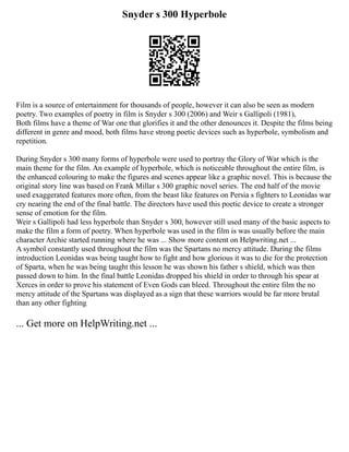 Snyder s 300 Hyperbole
Film is a source of entertainment for thousands of people, however it can also be seen as modern
poetry. Two examples of poetry in film is Snyder s 300 (2006) and Weir s Gallipoli (1981),
Both films have a theme of War one that glorifies it and the other denounces it. Despite the films being
different in genre and mood, both films have strong poetic devices such as hyperbole, symbolism and
repetition.
During Snyder s 300 many forms of hyperbole were used to portray the Glory of War which is the
main theme for the film. An example of hyperbole, which is noticeable throughout the entire film, is
the enhanced colouring to make the figures and scenes appear like a graphic novel. This is because the
original story line was based on Frank Millar s 300 graphic novel series. The end half of the movie
used exaggerated features more often, from the beast like features on Persia s fighters to Leonidas war
cry nearing the end of the final battle. The directors have used this poetic device to create a stronger
sense of emotion for the film.
Weir s Gallipoli had less hyperbole than Snyder s 300, however still used many of the basic aspects to
make the film a form of poetry. When hyperbole was used in the film is was usually before the main
character Archie started running where he was ... Show more content on Helpwriting.net ...
A symbol constantly used throughout the film was the Spartans no mercy attitude. During the films
introduction Leonidas was being taught how to fight and how glorious it was to die for the protection
of Sparta, when he was being taught this lesson he was shown his father s shield, which was then
passed down to him. In the final battle Leonidas dropped his shield in order to through his spear at
Xerces in order to prove his statement of Even Gods can bleed. Throughout the entire film the no
mercy attitude of the Spartans was displayed as a sign that these warriors would be far more brutal
than any other fighting
... Get more on HelpWriting.net ...
 