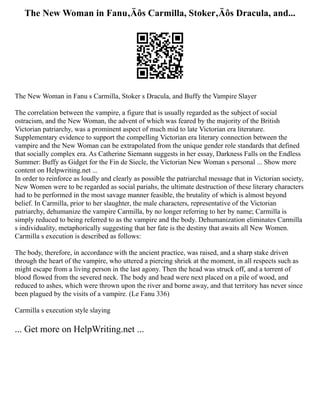 The New Woman in Fanu‚Äôs Carmilla, Stoker‚Äôs Dracula, and...
The New Woman in Fanu s Carmilla, Stoker s Dracula, and Buffy the Vampire Slayer
The correlation between the vampire, a figure that is usually regarded as the subject of social
ostracism, and the New Woman, the advent of which was feared by the majority of the British
Victorian patriarchy, was a prominent aspect of much mid to late Victorian era literature.
Supplementary evidence to support the compelling Victorian era literary connection between the
vampire and the New Woman can be extrapolated from the unique gender role standards that defined
that socially complex era. As Catherine Siemann suggests in her essay, Darkness Falls on the Endless
Summer: Buffy as Gidget for the Fin de Siecle, the Victorian New Woman s personal ... Show more
content on Helpwriting.net ...
In order to reinforce as loudly and clearly as possible the patriarchal message that in Victorian society,
New Women were to be regarded as social pariahs, the ultimate destruction of these literary characters
had to be performed in the most savage manner feasible, the brutality of which is almost beyond
belief. In Carmilla, prior to her slaughter, the male characters, representative of the Victorian
patriarchy, dehumanize the vampire Carmilla, by no longer referring to her by name; Carmilla is
simply reduced to being referred to as the vampire and the body. Dehumanization eliminates Carmilla
s individuality, metaphorically suggesting that her fate is the destiny that awaits all New Women.
Carmilla s execution is described as follows:
The body, therefore, in accordance with the ancient practice, was raised, and a sharp stake driven
through the heart of the vampire, who uttered a piercing shriek at the moment, in all respects such as
might escape from a living person in the last agony. Then the head was struck off, and a torrent of
blood flowed from the severed neck. The body and head were next placed on a pile of wood, and
reduced to ashes, which were thrown upon the river and borne away, and that territory has never since
been plagued by the visits of a vampire. (Le Fanu 336)
Carmilla s execution style slaying
... Get more on HelpWriting.net ...
 