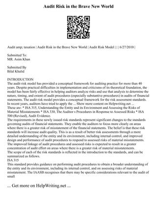 Audit Risk in the Brave New World
Audit amp; taxation | Audit Risk in the Brave New World | Audit Risk Model | | | 6/27/2010 |
Submitted To:
MR. Asim Khan
Submitted By
Bilal Khalid
INTRODUCTION
The audit risk model has provided a conceptual framework for auditing practice for more than 40
years. Despite practical difficulties in implementation and criticisms of its theoretical foundation, the
model has been fairly effective in helping auditors analyze risks and use that analysis to determine the
nature, timing, and extent of audit procedures (especially substantive procedures) in audits of financial
statements. The audit risk model provides a conceptual framework for the risk assessment standards.
In recent years, auditors have tried to apply the ... Show more content on Helpwriting.net ...
These are: * ISA 315, Understanding the Entity and its Environment and Assessing the Risks of
Material Misstatements * ISA 330, The Auditor s Procedures in Response to Assessed Risks * ISA
500 (Revised), Audit Evidence.
The requirements in these newly issued risk standards represent significant changes to the standards
governing audits of financial statements. They enable the auditors to focus more clearly on areas
where there is a greater risk of misstatement of the financial statements. The belief is that these risk
standards will increase audit quality. This is as a result of better risk assessments through a more
detailed understanding of the entity and its environment, including internal control, and improved
design and performance of audit procedures to respond to assessed risks of material misstatements.
The improved linkage of audit procedures and assessed risks is expected to result in a greater
concentration of audit effort on areas where there is a greater risk of material misstatements.
The scope of each of the risk standards is reflected in the introduction to the standards, and can be
summarized as follows.
ISA 315
This standard provides guidance on performing audit procedures to obtain a broader understanding of
the entity and its environment, including its internal control, and on assessing risks of material
misstatement. The IAASB recognises that there may be specific considerations relevant to the audit of
small
... Get more on HelpWriting.net ...
 