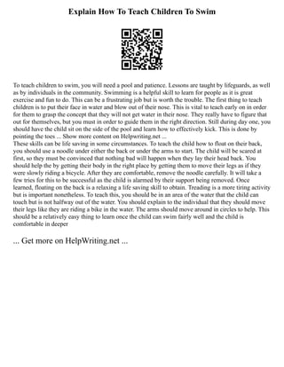 Explain How To Teach Children To Swim
To teach children to swim, you will need a pool and patience. Lessons are taught by lifeguards, as well
as by individuals in the community. Swimming is a helpful skill to learn for people as it is great
exercise and fun to do. This can be a frustrating job but is worth the trouble. The first thing to teach
children is to put their face in water and blow out of their nose. This is vital to teach early on in order
for them to grasp the concept that they will not get water in their nose. They really have to figure that
out for themselves, but you must in order to guide them in the right direction. Still during day one, you
should have the child sit on the side of the pool and learn how to effectively kick. This is done by
pointing the toes ... Show more content on Helpwriting.net ...
These skills can be life saving in some circumstances. To teach the child how to float on their back,
you should use a noodle under either the back or under the arms to start. The child will be scared at
first, so they must be convinced that nothing bad will happen when they lay their head back. You
should help the by getting their body in the right place by getting them to move their legs as if they
were slowly riding a bicycle. After they are comfortable, remove the noodle carefully. It will take a
few tries for this to be successful as the child is alarmed by their support being removed. Once
learned, floating on the back is a relaxing a life saving skill to obtain. Treading is a more tiring activity
but is important nonetheless. To teach this, you should be in an area of the water that the child can
touch but is not halfway out of the water. You should explain to the individual that they should move
their legs like they are riding a bike in the water. The arms should move around in circles to help. This
should be a relatively easy thing to learn once the child can swim fairly well and the child is
comfortable in deeper
... Get more on HelpWriting.net ...
 