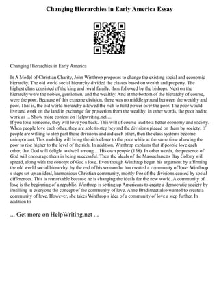 Changing Hierarchies in Early America Essay
Changing Hierarchies in Early America
In A Model of Christian Charity, John Winthrop proposes to change the existing social and economic
hierarchy. The old world social hierarchy divided the classes based on wealth and property. The
highest class consisted of the king and royal family, then followed by the bishops. Next on the
hierarchy were the nobles, gentlemen, and the wealthy. And at the bottom of the hierarchy of course,
were the poor. Because of this extreme division, there was no middle ground between the wealthy and
poor. That is, the old world hierarchy allowed the rich to hold power over the poor. The poor would
live and work on the land in exchange for protection from the wealthy. In other words, the poor had to
work as ... Show more content on Helpwriting.net ...
If you love someone, they will love you back. This will of course lead to a better economy and society.
When people love each other, they are able to step beyond the divisions placed on them by society. If
people are willing to step past those divisions and aid each other, then the class systems become
unimportant. This mobility will bring the rich closer to the poor while at the same time allowing the
poor to rise higher to the level of the rich. In addition, Winthrop explains that if people love each
other, that God will delight to dwell among ... His own people (158). In other words, the presence of
God will encourage them in being successful. Then the ideals of the Massachusetts Bay Colony will
spread, along with the concept of God s love. Even though Winthrop began his argument by affirming
the old world social hierarchy, by the end of his sermon he has created a community of love. Winthrop
s steps set up an ideal, harmonious Christian community, mostly free of the divisions caused by social
differences. This is remarkable because he is changing the ideals for the new world. A community of
love is the beginning of a republic. Winthrop is setting up Americans to create a democratic society by
instilling in everyone the concept of the community of love. Anne Bradstreet also wanted to create a
community of love. However, she takes Winthrop s idea of a community of love a step further. In
addition to
... Get more on HelpWriting.net ...
 