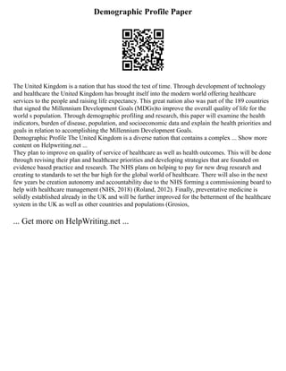Demographic Profile Paper
The United Kingdom is a nation that has stood the test of time. Through development of technology
and healthcare the United Kingdom has brought itself into the modern world offering healthcare
services to the people and raising life expectancy. This great nation also was part of the 189 countries
that signed the Millennium Development Goals (MDGs)to improve the overall quality of life for the
world s population. Through demographic profiling and research, this paper will examine the health
indicators, burden of disease, population, and socioeconomic data and explain the health priorities and
goals in relation to accomplishing the Millennium Development Goals.
Demographic Profile The United Kingdom is a diverse nation that contains a complex ... Show more
content on Helpwriting.net ...
They plan to improve on quality of service of healthcare as well as health outcomes. This will be done
through revising their plan and healthcare priorities and developing strategies that are founded on
evidence based practice and research. The NHS plans on helping to pay for new drug research and
creating to standards to set the bar high for the global world of healthcare. There will also in the next
few years be creation autonomy and accountability due to the NHS forming a commissioning board to
help with healthcare management (NHS, 2018) (Roland, 2012). Finally, preventative medicine is
solidly established already in the UK and will be further improved for the betterment of the healthcare
system in the UK as well as other countries and populations (Grosios,
... Get more on HelpWriting.net ...
 