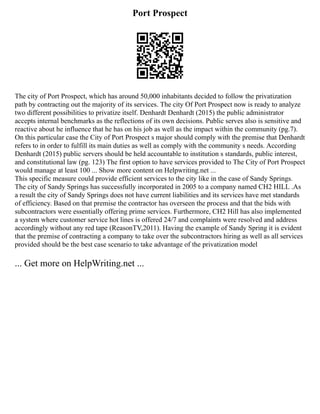 Port Prospect
The city of Port Prospect, which has around 50,000 inhabitants decided to follow the privatization
path by contracting out the majority of its services. The city Of Port Prospect now is ready to analyze
two different possibilities to privatize itself. Denhardt Denhardt (2015) the public administrator
accepts internal benchmarks as the reflections of its own decisions. Public serves also is sensitive and
reactive about he influence that he has on his job as well as the impact within the community (pg.7).
On this particular case the City of Port Prospect s major should comply with the premise that Denhardt
refers to in order to fulfill its main duties as well as comply with the community s needs. According
Denhardt (2015) public servers should be held accountable to institution s standards, public interest,
and constitutional law (pg. 123) The first option to have services provided to The City of Port Prospect
would manage at least 100 ... Show more content on Helpwriting.net ...
This specific measure could provide efficient services to the city like in the case of Sandy Springs.
The city of Sandy Springs has successfully incorporated in 2005 to a company named CH2 HILL .As
a result the city of Sandy Springs does not have current liabilities and its services have met standards
of efficiency. Based on that premise the contractor has overseen the process and that the bids with
subcontractors were essentially offering prime services. Furthermore, CH2 Hill has also implemented
a system where customer service hot lines is offered 24/7 and complaints were resolved and address
accordingly without any red tape (ReasonTV,2011). Having the example of Sandy Spring it is evident
that the premise of contracting a company to take over the subcontractors hiring as well as all services
provided should be the best case scenario to take advantage of the privatization model
... Get more on HelpWriting.net ...
 