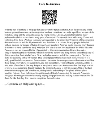 Cars In America
With the past of the time is believed that cars have to be better and better. Cars have been one of the
humans greatest inventions. At the same time has been considered cars to be a problem, because of the
pollution, smog and the accidents caused by young people. Like in America there are too many
problems in relation to cars in too many parts of the world. For example there s Germany, France and
Colombia. First there s Vauban, Germany were accorded to the article the 70 percent of the population
does not have a car and the 57 percent sold it to live there. It is curious the way people feel relief
without having a car instead of being stressed. Many people in America would be going crazy because
is essential to have a car in the daily American life. This is a nice idea because in the article says that
Passengers cars are responsible for 12 percent of ... Show more content on Helpwriting.net ...
They re benefiting the environment, which is one of the number one thing persons should take care of.
At the same time Paris kind of harm Diesel and other transport and delivery companies. Plus they
make the economy a little bit weaker. They should prepare themselves much more, because it is a
really good initiative movement. But that doesn t mean that the same government is the one who allow
those things. They allow ecological laws, and non natural laws. Then is Bogota, Colombia, all this is
true, most of the time is this way. People is too poor to have a car. At the same time this helps in a lot
of ways, is ecological and doesn t weakens the economy because is only in one day. One of the best
parts is that other parts of Colombia are joining into it, and making of the planet a better place
together. Not only from Colombia, from other parts of South America too, for example Asuncion,
Paraguay. Also the government is actually helping the population and making it more comfortable for
them. So like that they don t have to complicate themselves too
... Get more on HelpWriting.net ...
 