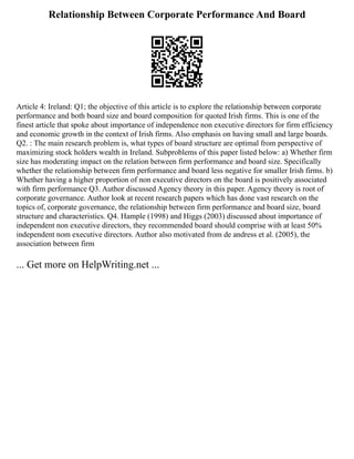 Relationship Between Corporate Performance And Board
Article 4: Ireland: Q1; the objective of this article is to explore the relationship between corporate
performance and both board size and board composition for quoted Irish firms. This is one of the
finest article that spoke about importance of independence non executive directors for firm efficiency
and economic growth in the context of Irish firms. Also emphasis on having small and large boards.
Q2. : The main research problem is, what types of board structure are optimal from perspective of
maximizing stock holders wealth in Ireland. Subproblems of this paper listed below: a) Whether firm
size has moderating impact on the relation between firm performance and board size. Specifically
whether the relationship between firm performance and board less negative for smaller Irish firms. b)
Whether having a higher proportion of non executive directors on the board is positively associated
with firm performance Q3. Author discussed Agency theory in this paper. Agency theory is root of
corporate governance. Author look at recent research papers which has done vast research on the
topics of, corporate governance, the relationship between firm performance and board size, board
structure and characteristics. Q4. Hample (1998) and Higgs (2003) discussed about importance of
independent non executive directors, they recommended board should comprise with at least 50%
independent nom executive directors. Author also motivated from de andress et al. (2005), the
association between firm
... Get more on HelpWriting.net ...
 