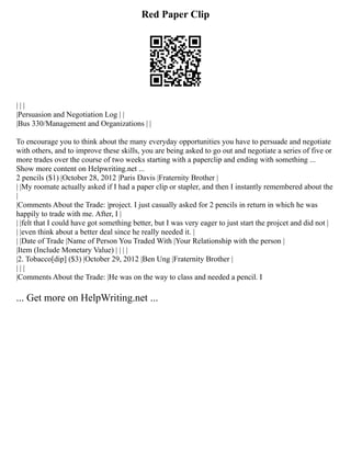 Red Paper Clip
| | |
|Persuasion and Negotiation Log | |
|Bus 330/Management and Organizations | |
To encourage you to think about the many everyday opportunities you have to persuade and negotiate
with others, and to improve these skills, you are being asked to go out and negotiate a series of five or
more trades over the course of two weeks starting with a paperclip and ending with something ...
Show more content on Helpwriting.net ...
2 pencils ($1) |October 28, 2012 |Paris Davis |Fraternity Brother |
| |My roomate actually asked if I had a paper clip or stapler, and then I instantly remembered about the
|
|Comments About the Trade: |project. I just casually asked for 2 pencils in return in which he was
happily to trade with me. After, I |
| |felt that I could have got something better, but I was very eager to just start the projcet and did not |
| |even think about a better deal since he really needed it. |
| |Date of Trade |Name of Person You Traded With |Your Relationship with the person |
|Item (Include Monetary Value) | | | |
|2. Tobacco[dip] ($3) |October 29, 2012 |Ben Ung |Fraternity Brother |
| | |
|Comments About the Trade: |He was on the way to class and needed a pencil. I
... Get more on HelpWriting.net ...
 