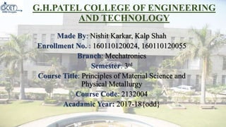 G.H.PATEL COLLEGE OF ENGINEERING
AND TECHNOLOGY
Made By: Nishit Karkar, Kalp Shah
Enrollment No. : 160110120024, 160110120055
Branch: Mechatronics
Semester: 3rd
Course Title: Principles of Material Science and
Physical Metallurgy
Course Code: 2132004
Acadamic Year: 2017-18{odd}
 